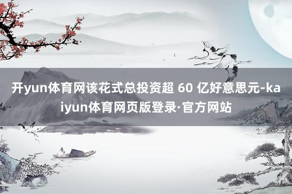开yun体育网该花式总投资超 60 亿好意思元-kaiyun体育网页版登录·官方网站