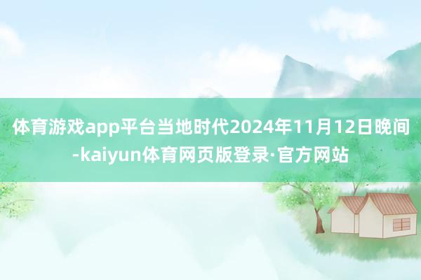 体育游戏app平台当地时代2024年11月12日晚间-kaiyun体育网页版登录·官方网站
