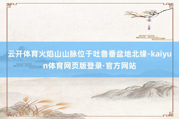 云开体育火焰山山脉位于吐鲁番盆地北缘-kaiyun体育网页版登录·官方网站