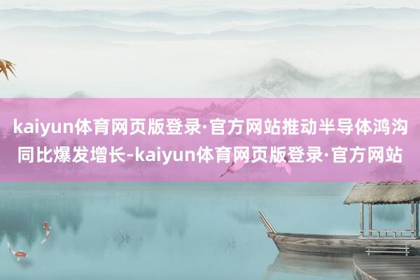kaiyun体育网页版登录·官方网站推动半导体鸿沟同比爆发增长-kaiyun体育网页版登录·官方网站