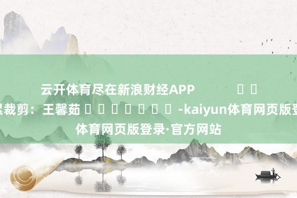 云开体育尽在新浪财经APP            						连累裁剪：王馨茹 							-kaiyun体育网页版登录·官方网站