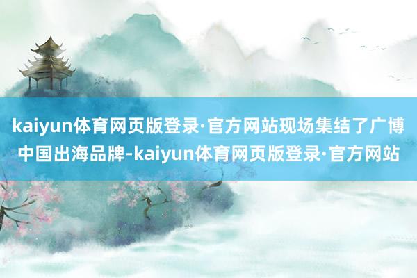 kaiyun体育网页版登录·官方网站现场集结了广博中国出海品牌-kaiyun体育网页版登录·官方网站