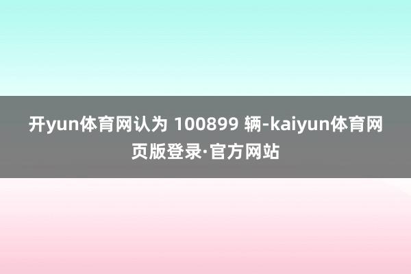 开yun体育网认为 100899 辆-kaiyun体育网页版登录·官方网站