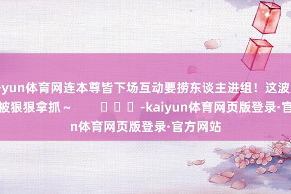 开yun体育网连本尊皆下场互动要捞东谈主进组！这波流量密码被狠狠拿抓～        			-kaiyun体育网页版登录·官方网站