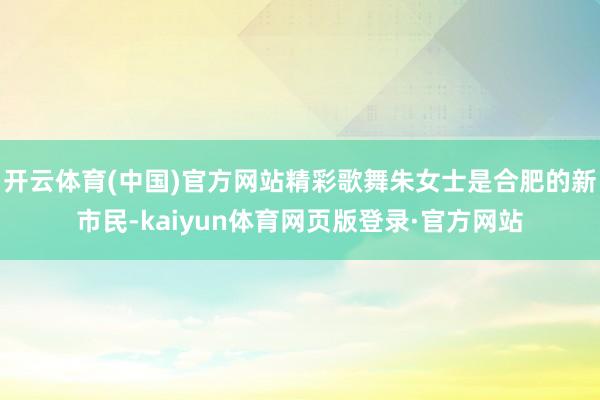 开云体育(中国)官方网站精彩歌舞朱女士是合肥的新市民-kaiyun体育网页版登录·官方网站