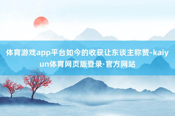 体育游戏app平台如今的收获让东谈主称赞-kaiyun体育网页版登录·官方网站
