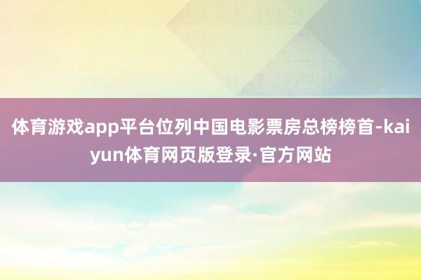 体育游戏app平台位列中国电影票房总榜榜首-kaiyun体育网页版登录·官方网站