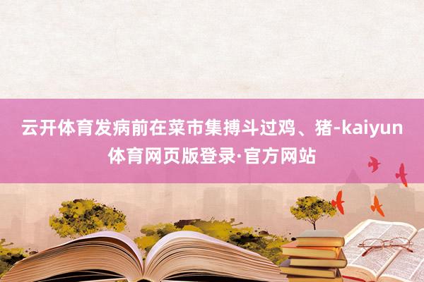 云开体育发病前在菜市集搏斗过鸡、猪-kaiyun体育网页版登录·官方网站