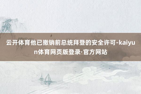 云开体育他已撤销前总统拜登的安全许可-kaiyun体育网页版登录·官方网站