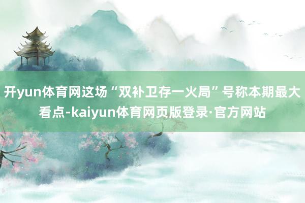 开yun体育网这场“双补卫存一火局”号称本期最大看点-kaiyun体育网页版登录·官方网站