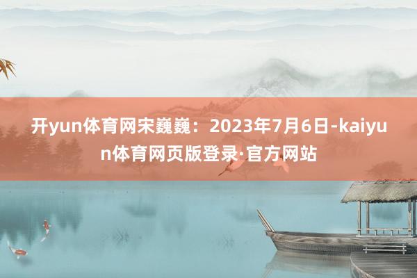 开yun体育网宋巍巍：2023年7月6日-kaiyun体育网页版登录·官方网站