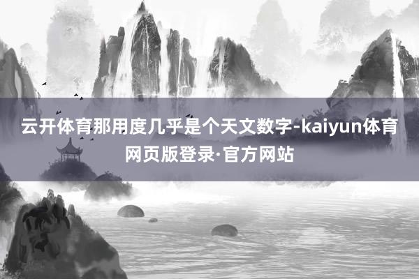 云开体育那用度几乎是个天文数字-kaiyun体育网页版登录·官方网站