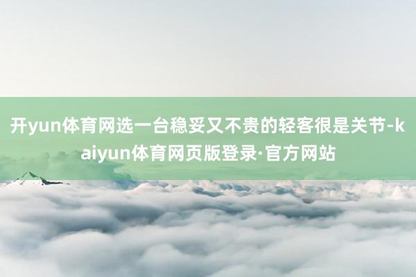 开yun体育网选一台稳妥又不贵的轻客很是关节-kaiyun体育网页版登录·官方网站