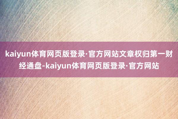 kaiyun体育网页版登录·官方网站文章权归第一财经通盘-kaiyun体育网页版登录·官方网站
