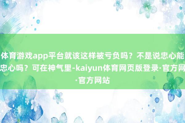 体育游戏app平台就该这样被亏负吗？不是说忠心能换忠心吗？可在神气里-kaiyun体育网页版登录·官方网站