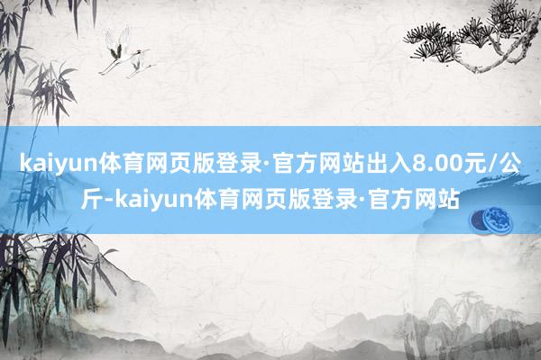 kaiyun体育网页版登录·官方网站出入8.00元/公斤-kaiyun体育网页版登录·官方网站