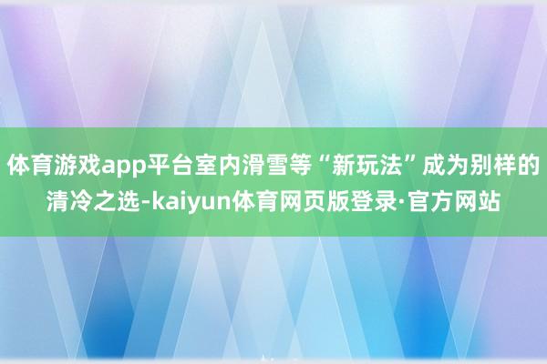 体育游戏app平台室内滑雪等“新玩法”成为别样的清冷之选-kaiyun体育网页版登录·官方网站