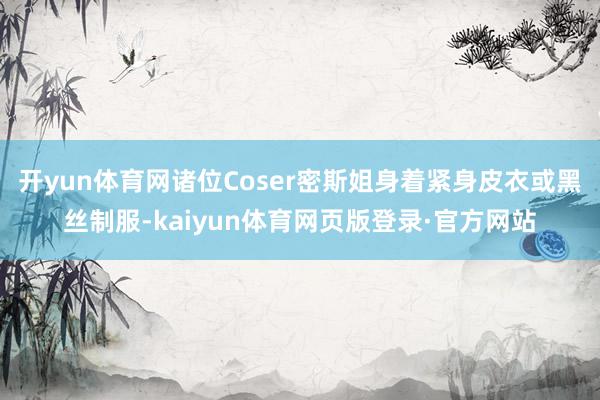 开yun体育网诸位Coser密斯姐身着紧身皮衣或黑丝制服-kaiyun体育网页版登录·官方网站