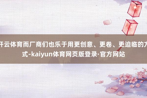 开云体育而厂商们也乐于用更创意、更卷、更迫临的方式-kaiyun体育网页版登录·官方网站