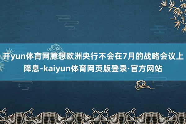 开yun体育网臆想欧洲央行不会在7月的战略会议上降息-kaiyun体育网页版登录·官方网站