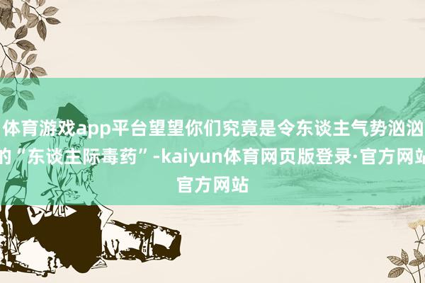 体育游戏app平台望望你们究竟是令东谈主气势汹汹的“东谈主际毒药”-kaiyun体育网页版登录·官方网站