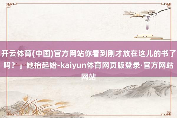 开云体育(中国)官方网站你看到刚才放在这儿的书了吗？」她抬起始-kaiyun体育网页版登录·官方网站
