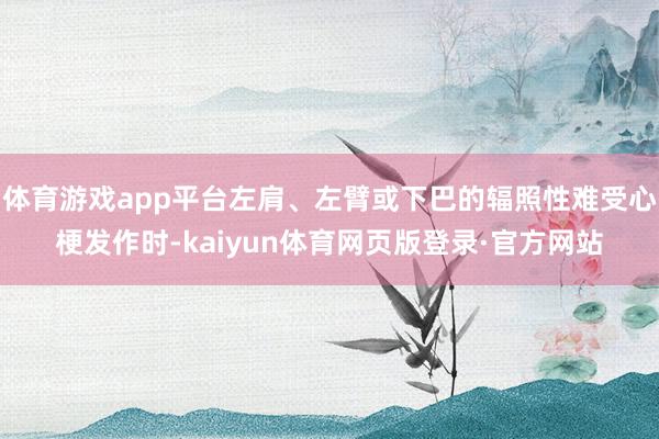体育游戏app平台左肩、左臂或下巴的辐照性难受心梗发作时-kaiyun体育网页版登录·官方网站