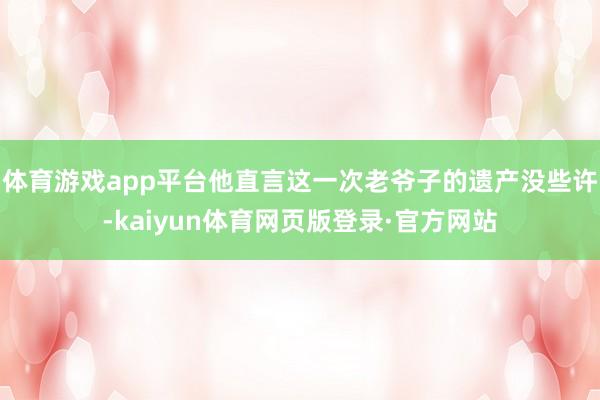 体育游戏app平台他直言这一次老爷子的遗产没些许-kaiyun体育网页版登录·官方网站