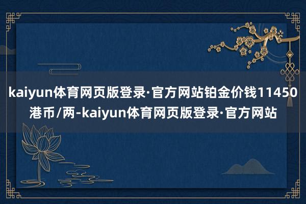 kaiyun体育网页版登录·官方网站铂金价钱11450港币/两-kaiyun体育网页版登录·官方网站