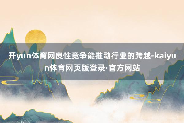 开yun体育网良性竞争能推动行业的跨越-kaiyun体育网页版登录·官方网站
