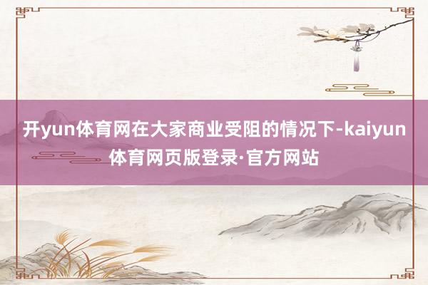 开yun体育网在大家商业受阻的情况下-kaiyun体育网页版登录·官方网站