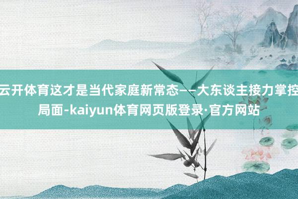 云开体育这才是当代家庭新常态——大东谈主接力掌控局面-kaiyun体育网页版登录·官方网站