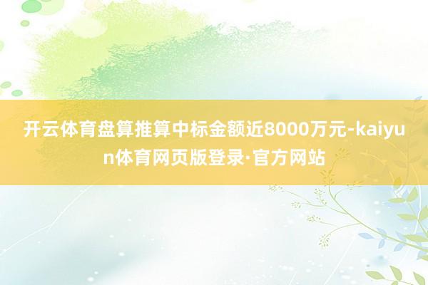 开云体育盘算推算中标金额近8000万元-kaiyun体育网页版登录·官方网站