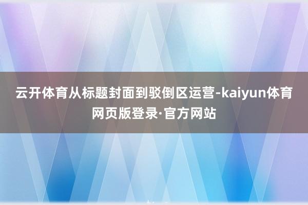 云开体育从标题封面到驳倒区运营-kaiyun体育网页版登录·官方网站