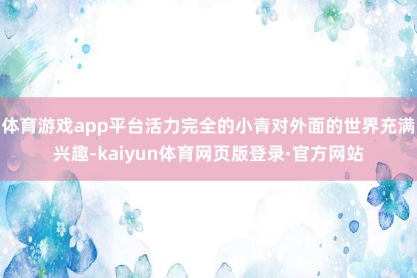 体育游戏app平台活力完全的小青对外面的世界充满兴趣-kaiyun体育网页版登录·官方网站