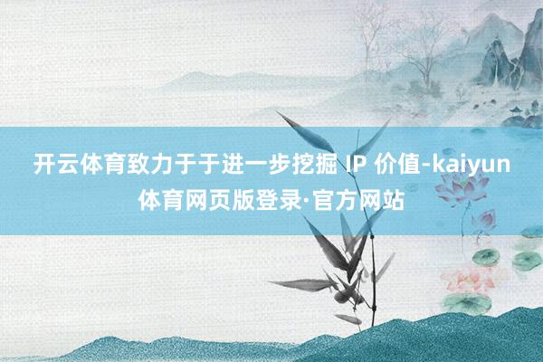 开云体育致力于于进一步挖掘 IP 价值-kaiyun体育网页版登录·官方网站