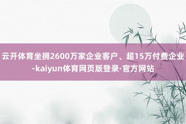 云开体育坐拥2600万家企业客户、超15万付费企业-kaiyun体育网页版登录·官方网站