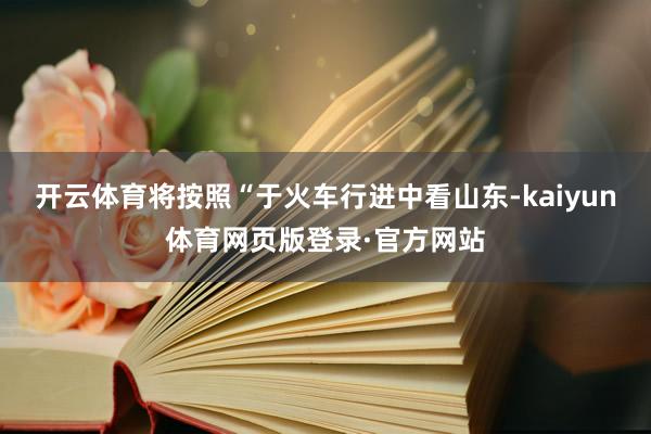 开云体育将按照“于火车行进中看山东-kaiyun体育网页版登录·官方网站