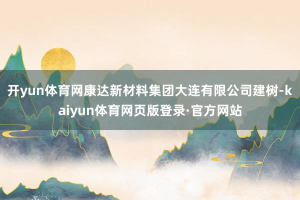 开yun体育网康达新材料集团大连有限公司建树-kaiyun体育网页版登录·官方网站