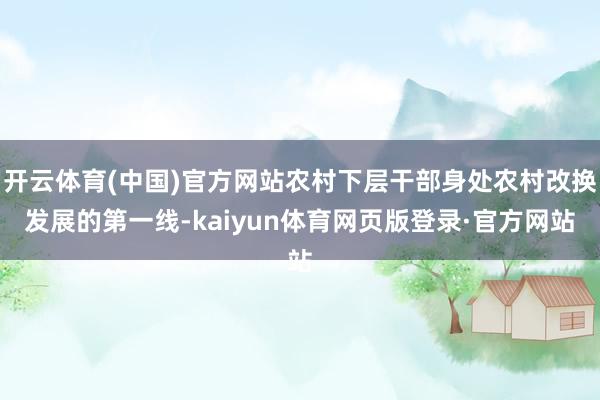 开云体育(中国)官方网站农村下层干部身处农村改换发展的第一线-kaiyun体育网页版登录·官方网站