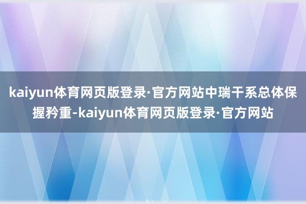 kaiyun体育网页版登录·官方网站中瑞干系总体保握矜重-kaiyun体育网页版登录·官方网站