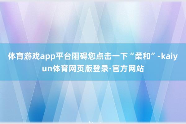 体育游戏app平台阻碍您点击一下“柔和”-kaiyun体育网页版登录·官方网站
