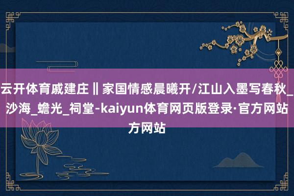 云开体育戚建庄‖家国情感晨曦开/江山入墨写春秋_沙海_蟾光_祠堂-kaiyun体育网页版登录·官方网站