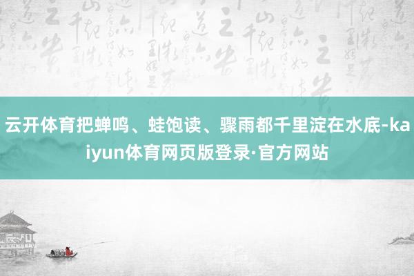 云开体育把蝉鸣、蛙饱读、骤雨都千里淀在水底-kaiyun体育网页版登录·官方网站