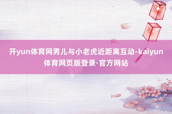 开yun体育网男儿与小老虎近距离互动-kaiyun体育网页版登录·官方网站