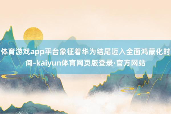 体育游戏app平台象征着华为结尾迈入全面鸿蒙化时间-kaiyun体育网页版登录·官方网站
