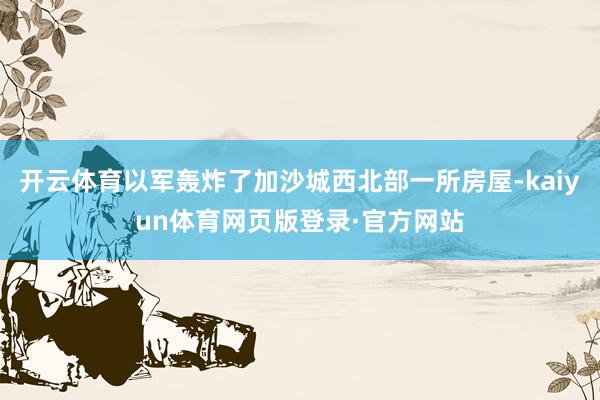 开云体育以军轰炸了加沙城西北部一所房屋-kaiyun体育网页版登录·官方网站