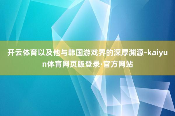 开云体育以及他与韩国游戏界的深厚渊源-kaiyun体育网页版登录·官方网站