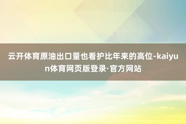 云开体育原油出口量也看护比年来的高位-kaiyun体育网页版登录·官方网站
