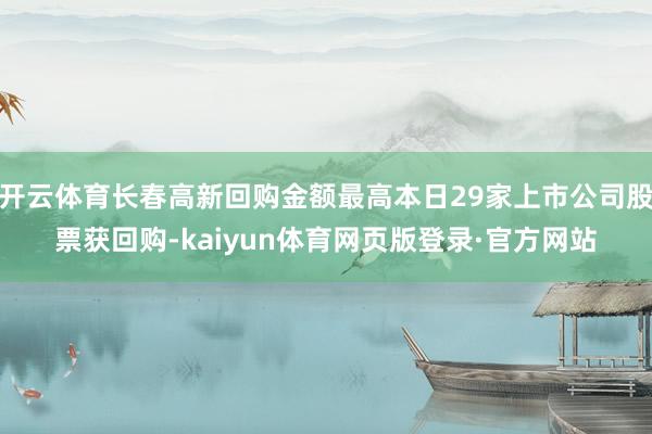 开云体育长春高新回购金额最高本日29家上市公司股票获回购-kaiyun体育网页版登录·官方网站